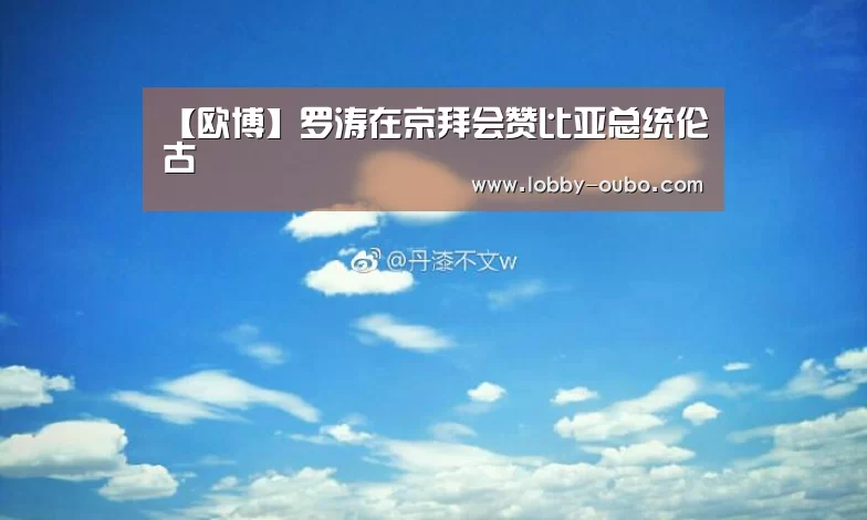 【欧博】罗涛在京拜会赞比亚总统伦古(图2) 欧博