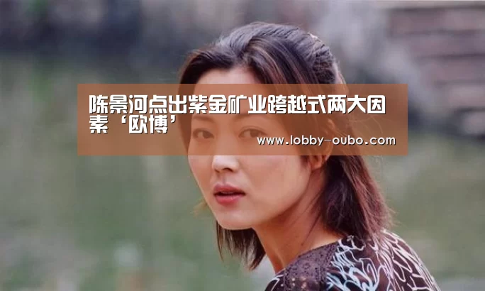 陈景河点出紫金矿业跨越式两大因素‘欧博’(图3) 欧博登录入口